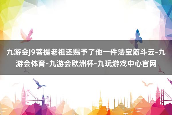 九游会J9菩提老祖还赐予了他一件法宝筋斗云-九游会体育-九游会欧洲杯-九玩游戏中心官网