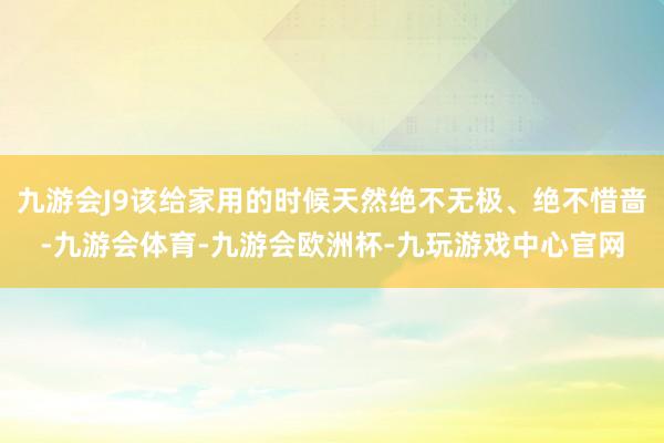 九游会J9该给家用的时候天然绝不无极、绝不惜啬-九游会体育-九游会欧洲杯-九玩游戏中心官网