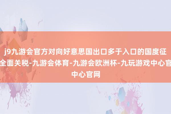 j9九游会官方对向好意思国出口多于入口的国度征收全面关税-九游会体育-九游会欧洲杯-九玩游戏中心官网