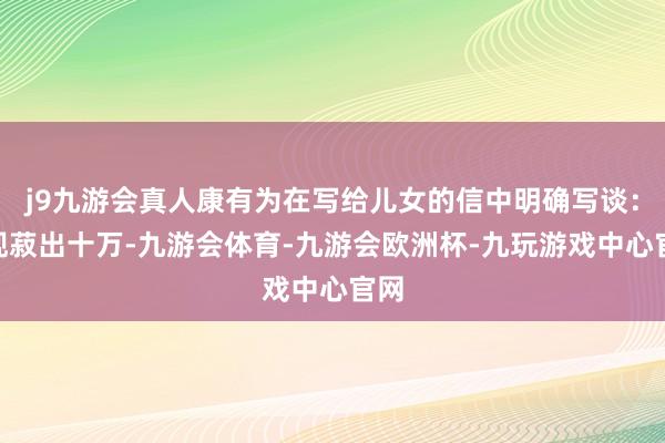 j9九游会真人康有为在写给儿女的信中明确写谈：“现菽出十万-九游会体育-九游会欧洲杯-九玩游戏中心官网