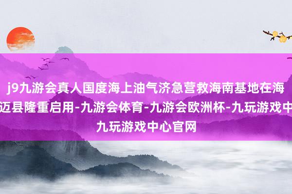 j9九游会真人国度海上油气济急营救海南基地在海南省澄迈县隆重启用-九游会体育-九游会欧洲杯-九玩游戏中心官网
