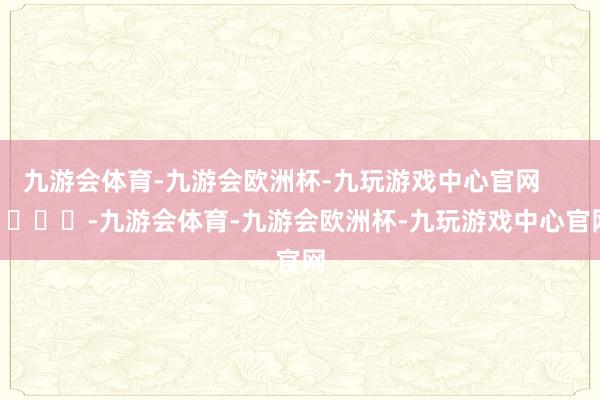 九游会体育-九游会欧洲杯-九玩游戏中心官网        			-九游会体育-九游会欧洲杯-九玩游戏中心官网