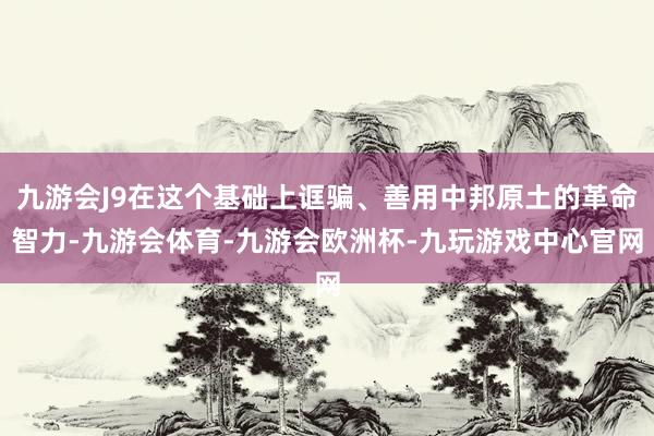 九游会J9在这个基础上诓骗、善用中邦原土的革命智力-九游会体育-九游会欧洲杯-九玩游戏中心官网