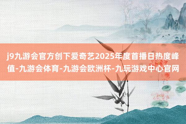 j9九游会官方创下爱奇艺2025年度首播日热度峰值-九游会体育-九游会欧洲杯-九玩游戏中心官网