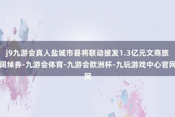j9九游会真人盐城市县将联动披发1.3亿元文商旅阔绰券-九游会体育-九游会欧洲杯-九玩游戏中心官网