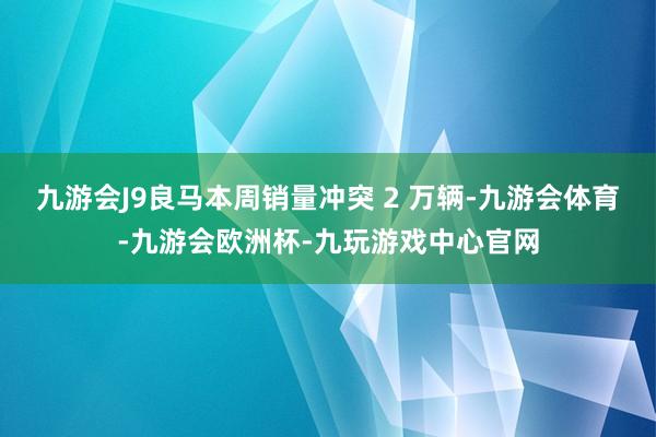 九游会J9良马本周销量冲突 2 万辆-九游会体育-九游会欧洲杯-九玩游戏中心官网