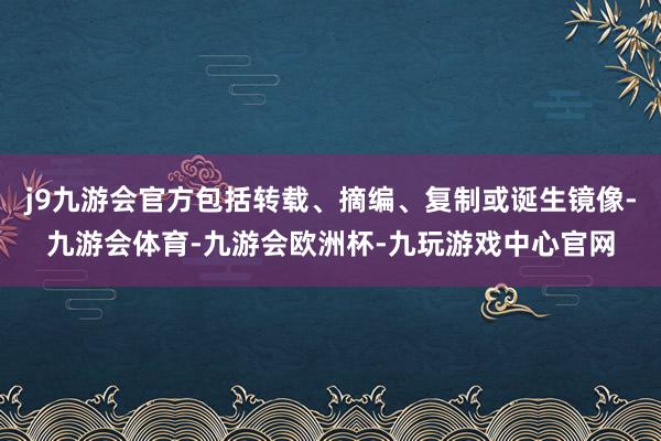 j9九游会官方包括转载、摘编、复制或诞生镜像-九游会体育-九游会欧洲杯-九玩游戏中心官网