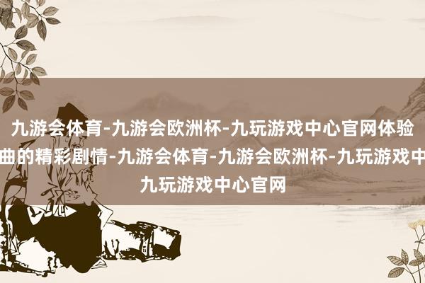 九游会体育-九游会欧洲杯-九玩游戏中心官网体验充满盘曲的精彩剧情-九游会体育-九游会欧洲杯-九玩游戏中心官网