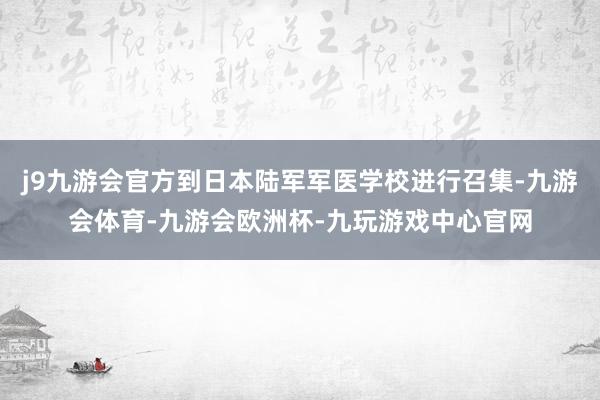 j9九游会官方到日本陆军军医学校进行召集-九游会体育-九游会欧洲杯-九玩游戏中心官网