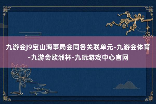 九游会J9宝山海事局会同各关联单元-九游会体育-九游会欧洲杯-九玩游戏中心官网