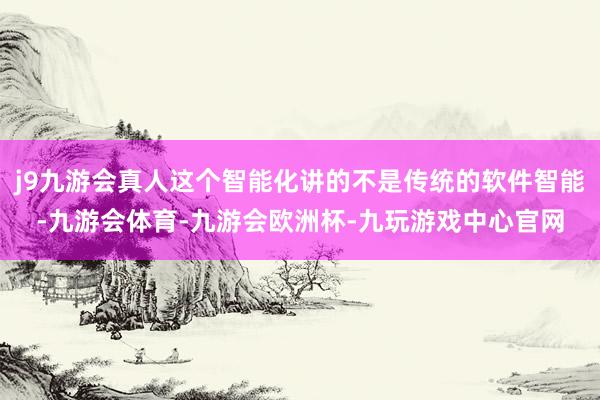 j9九游会真人这个智能化讲的不是传统的软件智能-九游会体育-九游会欧洲杯-九玩游戏中心官网