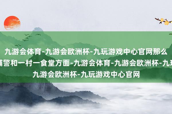 九游会体育-九游会欧洲杯-九玩游戏中心官网那么波及到一村一辅警和一村一食堂方面-九游会体育-九游会欧洲杯-九玩游戏中心官网