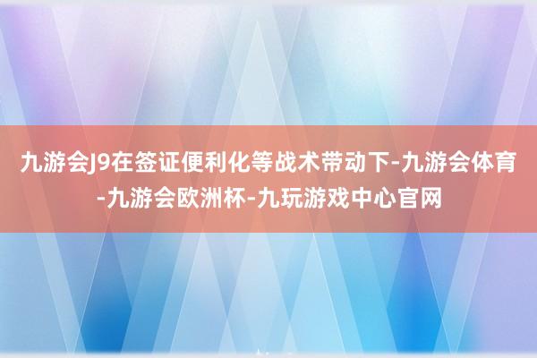 九游会J9在签证便利化等战术带动下-九游会体育-九游会欧洲杯-九玩游戏中心官网