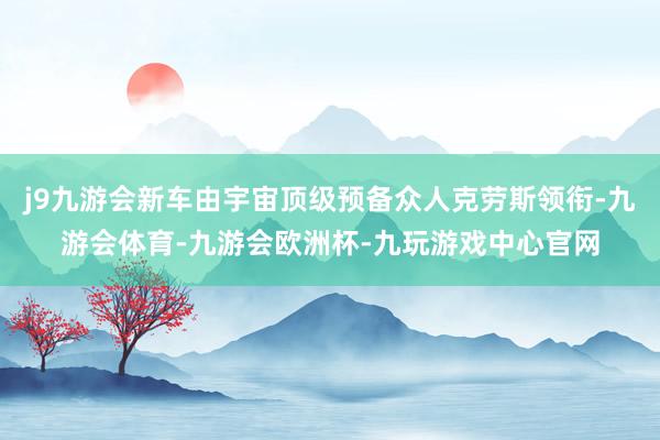 j9九游会新车由宇宙顶级预备众人克劳斯领衔-九游会体育-九游会欧洲杯-九玩游戏中心官网