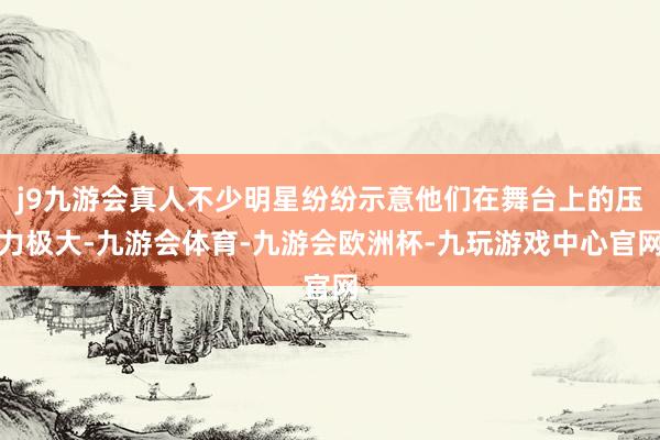 j9九游会真人不少明星纷纷示意他们在舞台上的压力极大-九游会体育-九游会欧洲杯-九玩游戏中心官网
