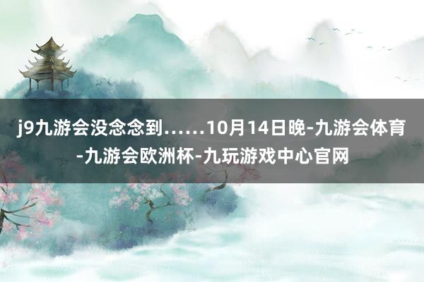 j9九游会没念念到……10月14日晚-九游会体育-九游会欧洲杯-九玩游戏中心官网