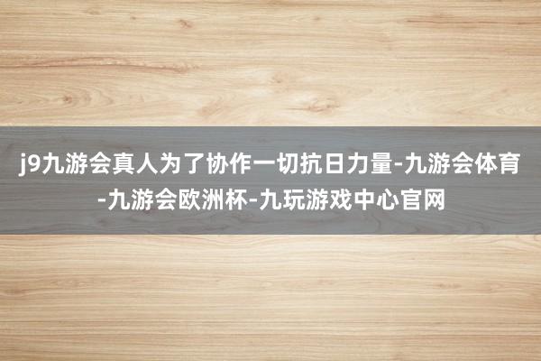 j9九游会真人为了协作一切抗日力量-九游会体育-九游会欧洲杯-九玩游戏中心官网