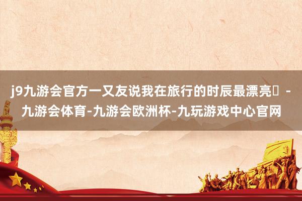 j9九游会官方一又友说我在旅行的时辰最漂亮✨-九游会体育-九游会欧洲杯-九玩游戏中心官网