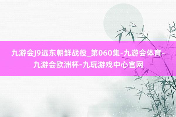 九游会J9远东朝鲜战役_第060集-九游会体育-九游会欧洲杯-九玩游戏中心官网