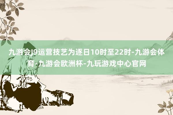 九游会J9运营技艺为逐日10时至22时-九游会体育-九游会欧洲杯-九玩游戏中心官网