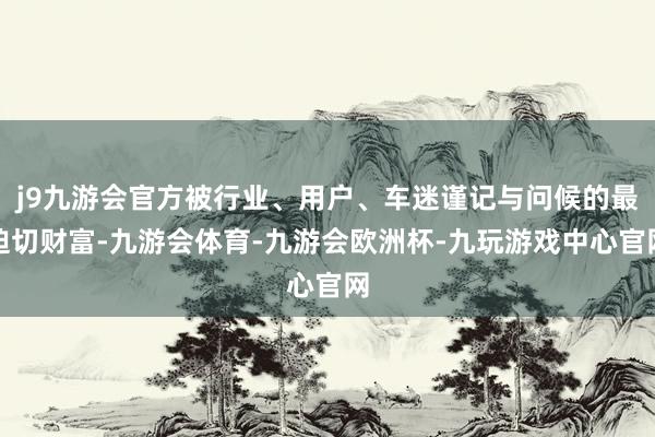j9九游会官方被行业、用户、车迷谨记与问候的最迫切财富-九游会体育-九游会欧洲杯-九玩游戏中心官网