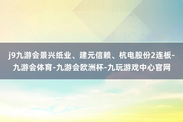 j9九游会景兴纸业、建元信赖、杭电股份2连板-九游会体育-九游会欧洲杯-九玩游戏中心官网