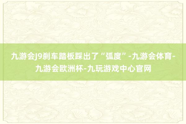 九游会J9刹车踏板踩出了“弧度”-九游会体育-九游会欧洲杯-九玩游戏中心官网