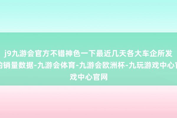 j9九游会官方不错神色一下最近几天各大车企所发布的销量数据-九游会体育-九游会欧洲杯-九玩游戏中心官网