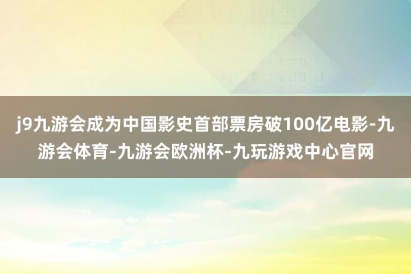 j9九游会成为中国影史首部票房破100亿电影-九游会体育-九游会欧洲杯-九玩游戏中心官网