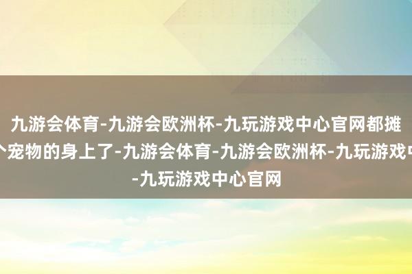 九游会体育-九游会欧洲杯-九玩游戏中心官网都摊到每一个宠物的身上了-九游会体育-九游会欧洲杯-九玩游戏中心官网