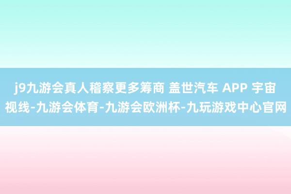 j9九游会真人稽察更多筹商 盖世汽车 APP 宇宙视线-九游会体育-九游会欧洲杯-九玩游戏中心官网
