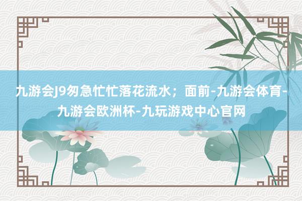 九游会J9匆急忙忙落花流水;面前-九游会体育-九游会欧洲杯-九玩游戏中心官网