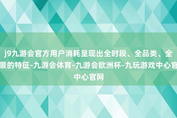 j9九游会官方用户消耗呈现出全时段、全品类、全场景的特征-九游会体育-九游会欧洲杯-九玩游戏中心官网