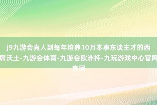 j9九游会真人到每年培养10万本事东谈主才的西席沃土-九游会体育-九游会欧洲杯-九玩游戏中心官网