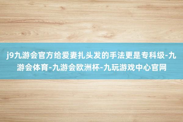 j9九游会官方给爱妻扎头发的手法更是专科级-九游会体育-九游会欧洲杯-九玩游戏中心官网
