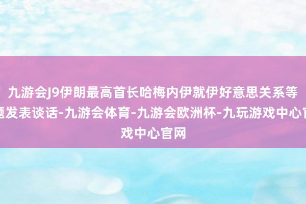 九游会J9伊朗最高首长哈梅内伊就伊好意思关系等议题发表谈话-九游会体育-九游会欧洲杯-九玩游戏中心官网