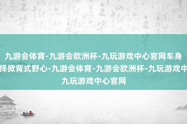 九游会体育-九游会欧洲杯-九玩游戏中心官网车身侧面选择掀背式野心-九游会体育-九游会欧洲杯-九玩游戏中心官网