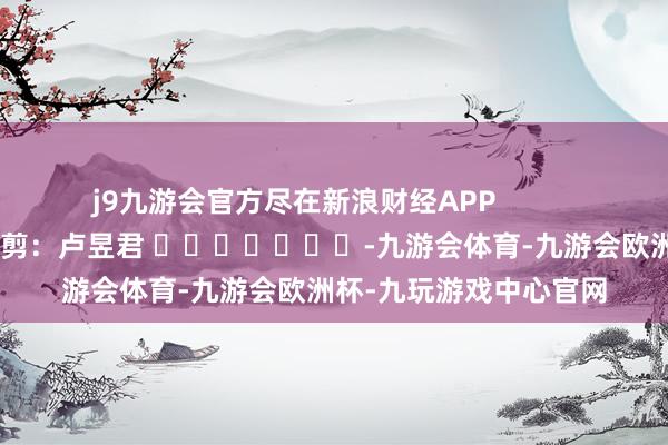 j9九游会官方尽在新浪财经APP 株连裁剪:卢昱君 -九游会体育-九游会欧洲杯-九玩游戏中心官网