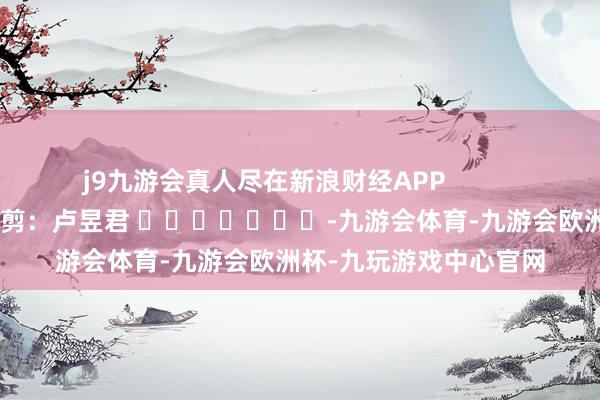 j9九游会真人尽在新浪财经APP            						包袱裁剪：卢昱君 							-九游会体育-九游会欧洲杯-九玩游戏中心官网