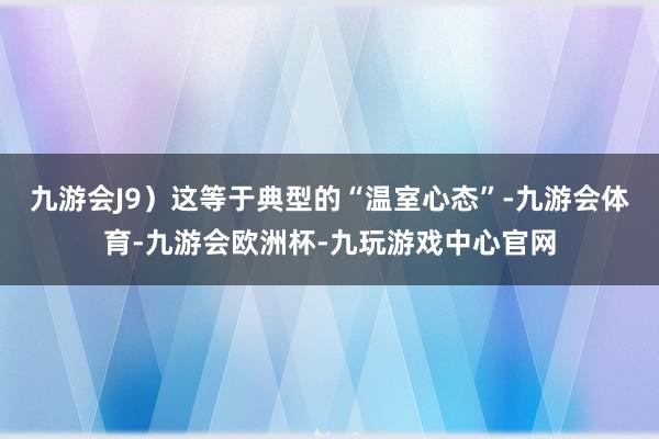 九游会J9）这等于典型的“温室心态”-九游会体育-九游会欧洲杯-九玩游戏中心官网