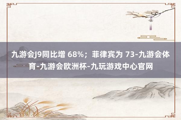 九游会J9同比增 68%；菲律宾为 73-九游会体育-九游会欧洲杯-九玩游戏中心官网