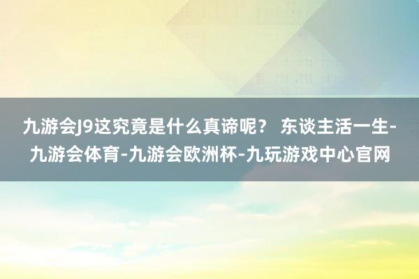九游会J9这究竟是什么真谛呢? 东谈主活一生-九游会体育-九游会欧洲杯-九玩游戏中心官网
