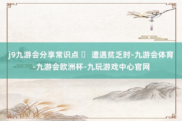 j9九游会分享常识点 ✅ 遭遇贫乏时-九游会体育-九游会欧洲杯-九玩游戏中心官网