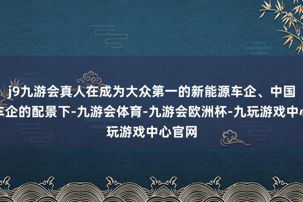 j9九游会真人在成为大众第一的新能源车企、中国第一车企的配景下-九游会体育-九游会欧洲杯-九玩游戏中心官网