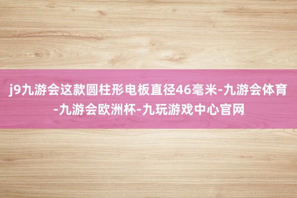 j9九游会这款圆柱形电板直径46毫米-九游会体育-九游会欧洲杯-九玩游戏中心官网