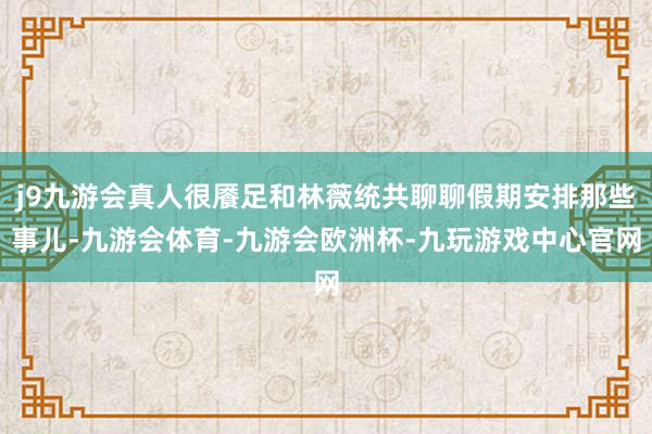 j9九游会真人很餍足和林薇统共聊聊假期安排那些事儿-九游会体育-九游会欧洲杯-九玩游戏中心官网