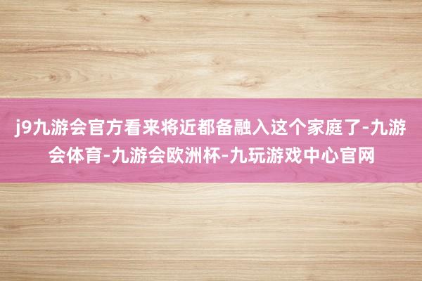 j9九游会官方看来将近都备融入这个家庭了-九游会体育-九游会欧洲杯-九玩游戏中心官网