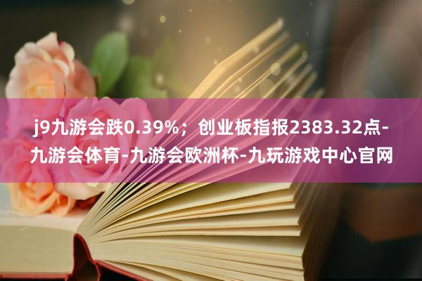 j9九游会跌0.39%;创业板指报2383.32点-九游会体育-九游会欧洲杯-九玩游戏中心官网