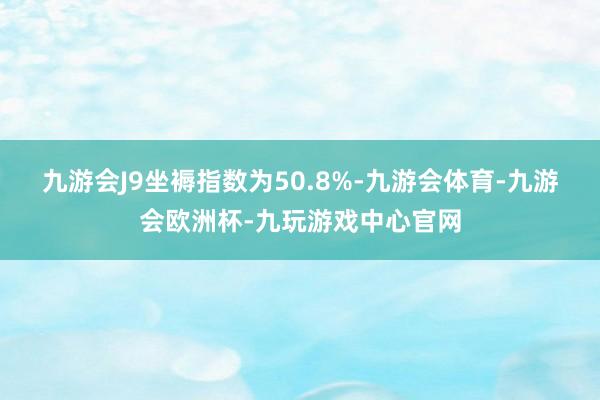 九游会J9 坐褥指数为50.8%-九游会体育-九游会欧洲杯-九玩游戏中心官网