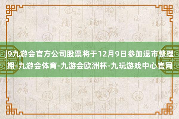 j9九游会官方公司股票将于12月9日参加退市整理期-九游会体育-九游会欧洲杯-九玩游戏中心官网